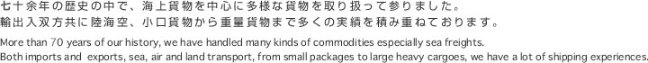 七十余年の歴史の中で、海上貨物を中心に多様な貨物を取り扱って参りました。輸出入双方共に陸海空、小口貨物から重量貨物まで多くの実績を積み重ねております。